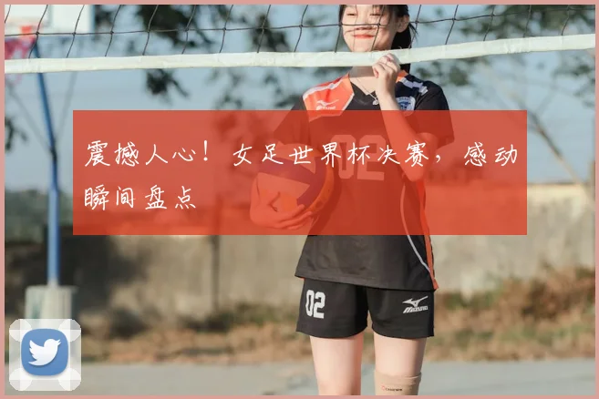 震撼人心!女足世界杯决赛,感动瞬间盘点