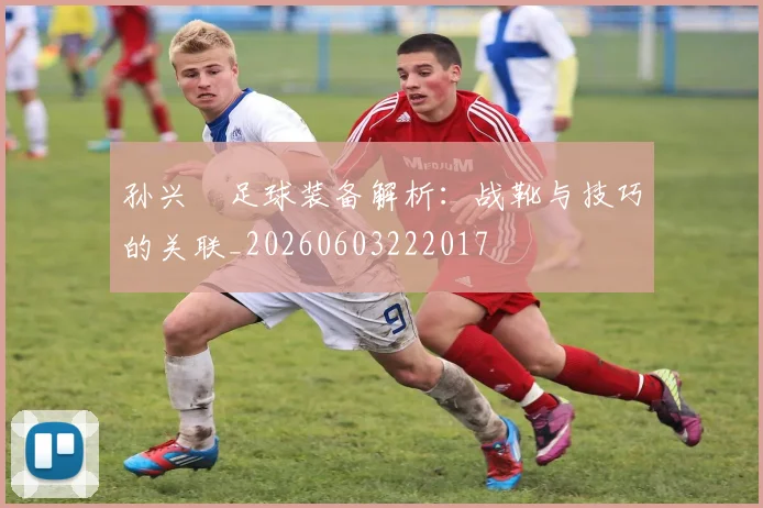 孙兴慜足球装备解析：战靴与技巧的关联_20260603222017