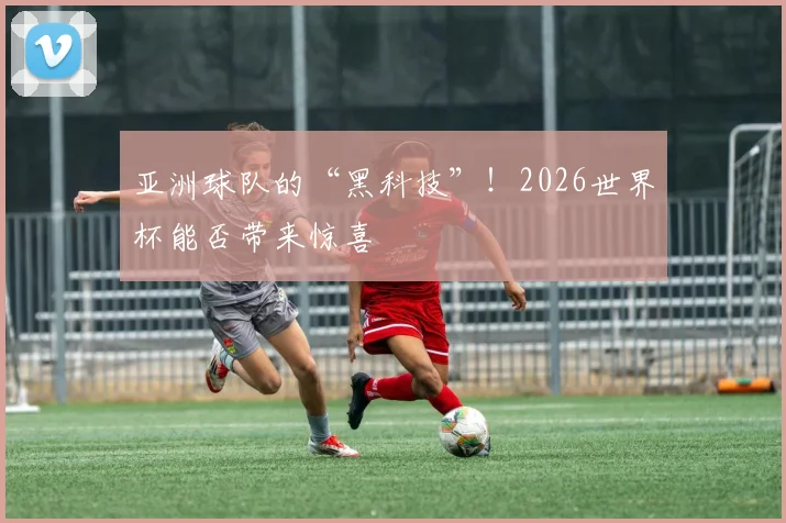 亚洲球队的“黑科技”!2026世界杯能否带来惊喜