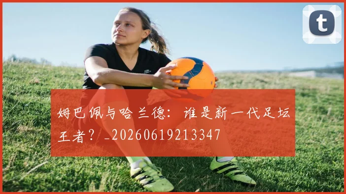 姆巴佩与哈兰德:谁是新一代足坛王者?_20260619213347