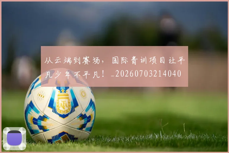 从云端到赛场,国际青训项目让平凡少年不平凡!_20260703214040