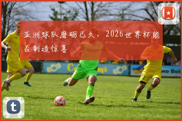 亚洲球队磨砺已久，2026世界杯能否制造惊喜