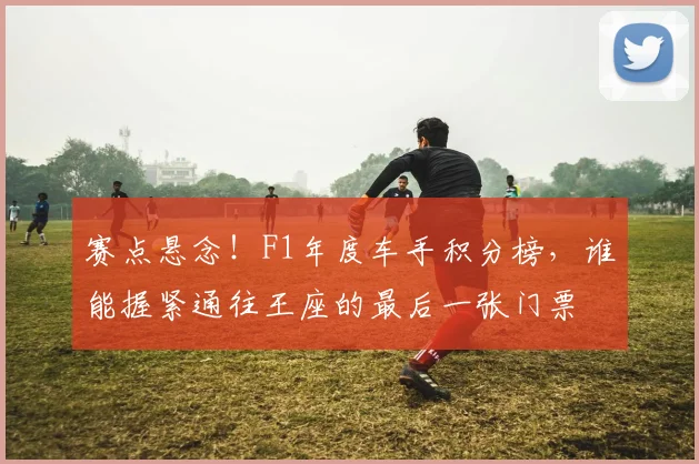 赛点悬念!F1年度车手积分榜,谁能握紧通往王座的最后一张门票