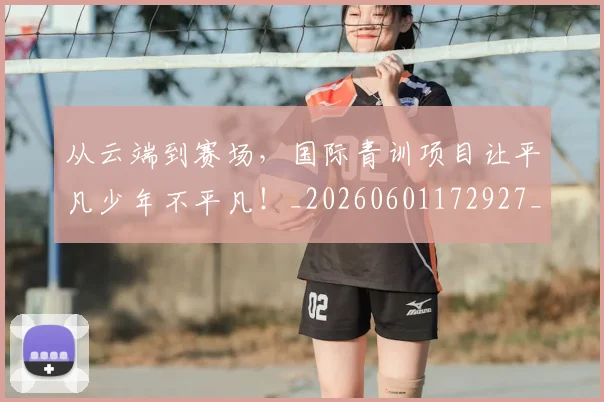 从云端到赛场，国际青训项目让平凡少年不平凡！_20260601172927_20260703214041