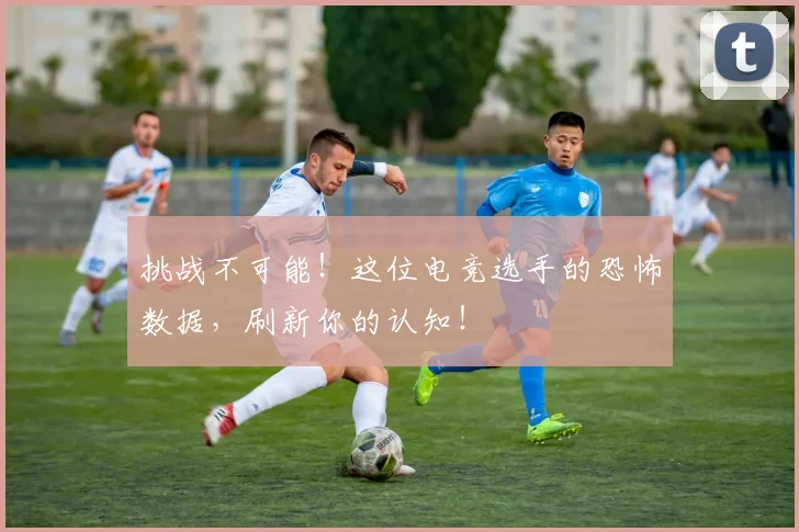 挑战不可能!这位电竞选手的恐怖数据,刷新你的认知!