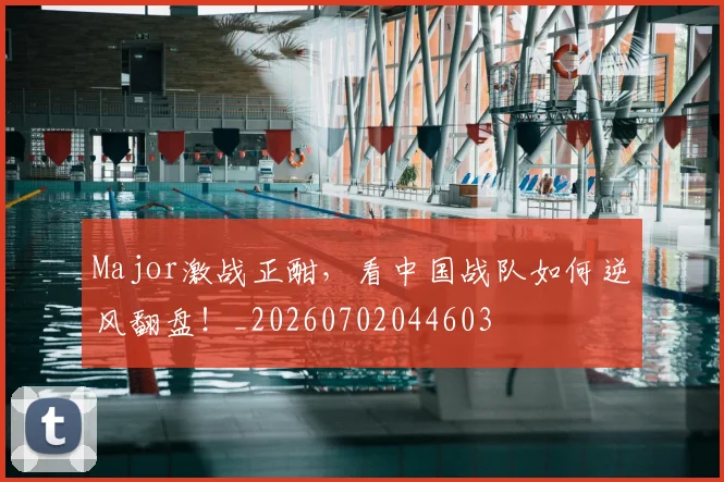Major激战正酣,看中国战队如何逆风翻盘!_20260702044603