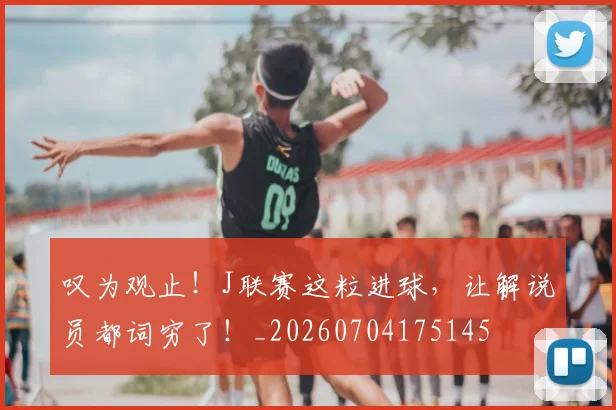 叹为观止！J联赛这粒进球，让解说员都词穷了！_20260704175145
