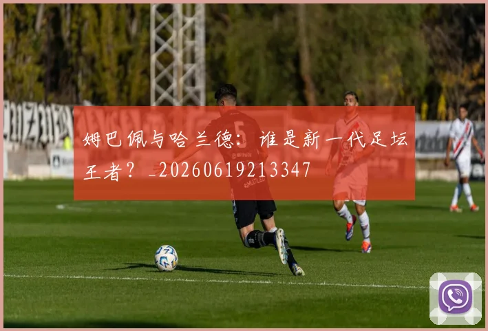 姆巴佩与哈兰德:谁是新一代足坛王者?_20260619213347