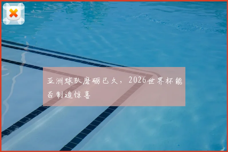 亚洲球队磨砺已久，2026世界杯能否制造惊喜