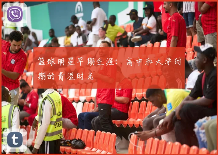 篮球明星早期生涯:高中和大学时期的青涩时光
