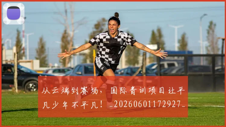 从云端到赛场,国际青训项目让平凡少年不平凡!_20260601172927_20260703214041