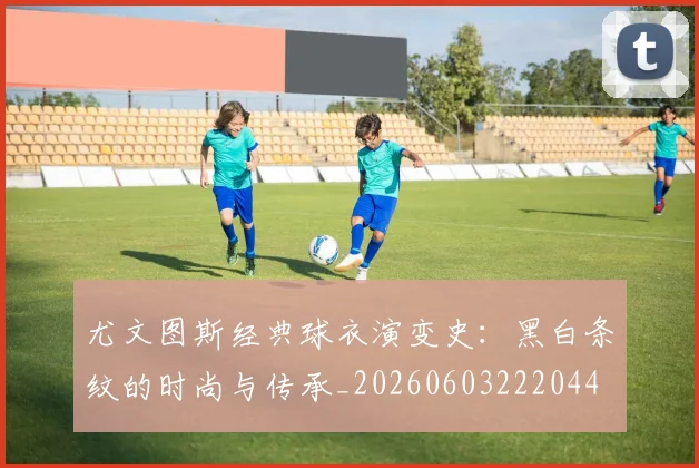 尤文图斯经典球衣演变史：黑白条纹的时尚与传承_20260603222044