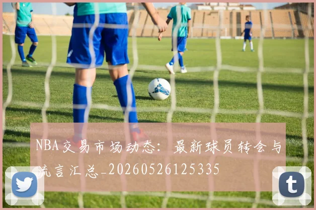 NBA交易市场动态：最新球员转会与流言汇总_20260526125335