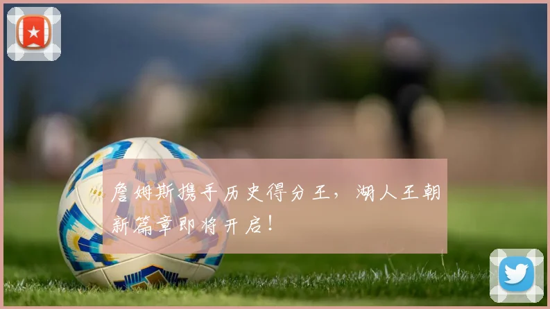 詹姆斯携手历史得分王，湖人王朝新篇章即将开启！