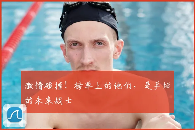 激情碰撞!榜单上的他们,是乒坛的未来战士
